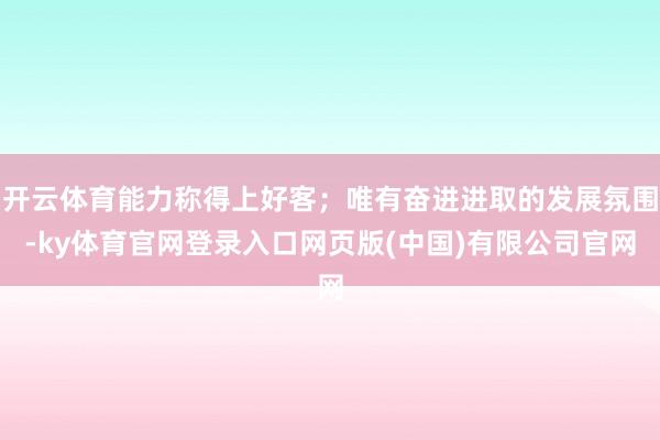 开云体育能力称得上好客；唯有奋进进取的发展氛围-ky体育官网登录入口网页版(中国)有限公司官网