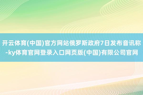 开云体育(中国)官方网站俄罗斯政府7日发布音讯称-ky体育官网登录入口网页版(中国)有限公司官网