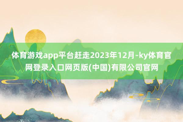 体育游戏app平台赶走2023年12月-ky体育官网登录入口网页版(中国)有限公司官网