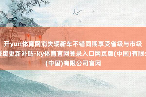 开yun体育网消失辆新车不错同期享受省级与市级的汽车报废更新补贴-ky体育官网登录入口网页版(中国)有限公司官网