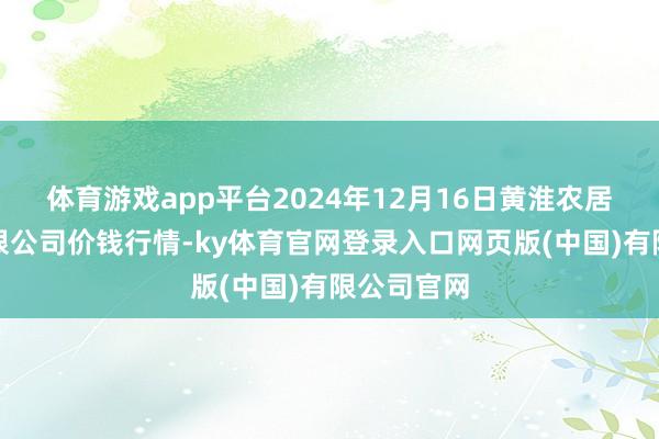 体育游戏app平台2024年12月16日黄淮农居品股份有限公司价钱行情-ky体育官网登录入口网页版(中国)有限公司官网