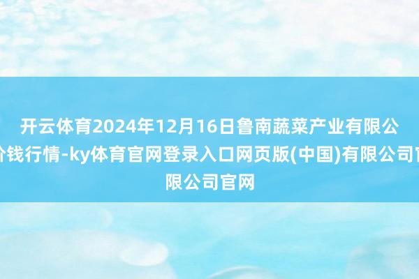 开云体育2024年12月16日鲁南蔬菜产业有限公司价钱行情-ky体育官网登录入口网页版(中国)有限公司官网