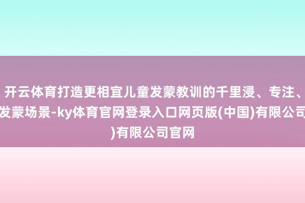 开云体育打造更相宜儿童发蒙教训的千里浸、专注、互动发蒙场景-ky体育官网登录入口网页版(中国)有限公司官网