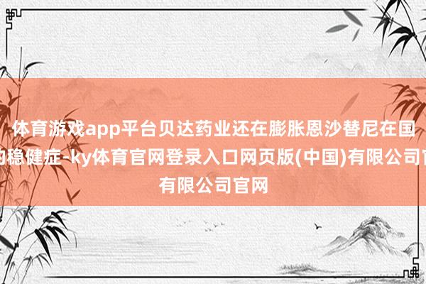 体育游戏app平台贝达药业还在膨胀恩沙替尼在国内的稳健症-ky体育官网登录入口网页版(中国)有限公司官网