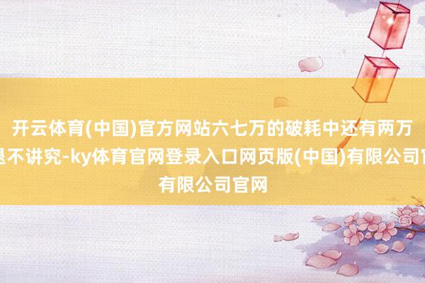 开云体育(中国)官方网站六七万的破耗中还有两万多退不讲究-ky体育官网登录入口网页版(中国)有限公司官网