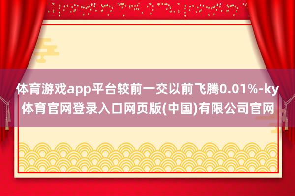 体育游戏app平台较前一交以前飞腾0.01%-ky体育官网登录入口网页版(中国)有限公司官网